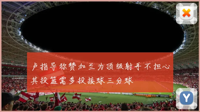 卢指导称赞加兰为顶级射手不担心其投篮需多投接球三分球