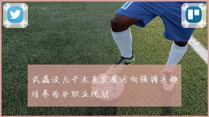 武磊谈儿子未来发展方向强调兴趣培养而非职业规划