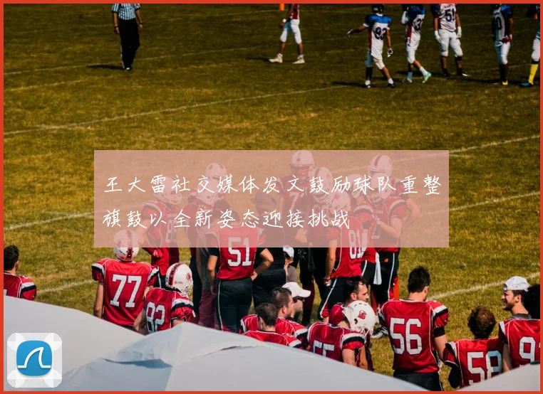 王大雷社交媒体发文鼓励球队重整旗鼓以全新姿态迎接挑战