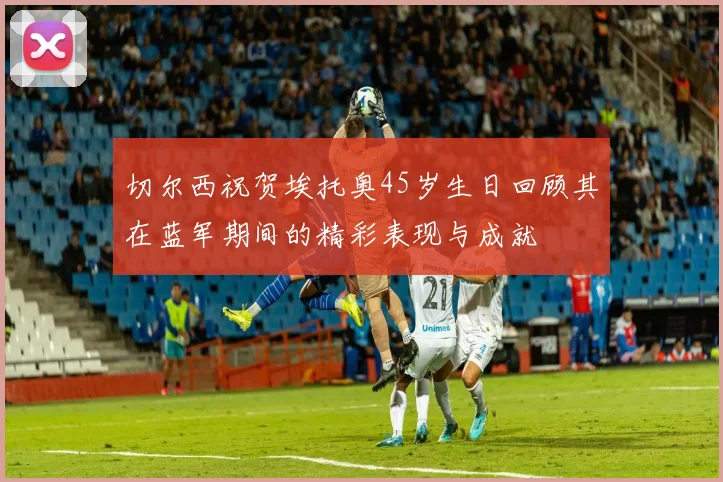 切尔西祝贺埃托奥45岁生日回顾其在蓝军期间的精彩表现与成就