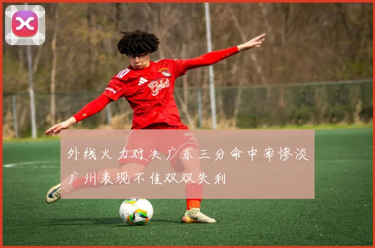 外线火力对决广东三分命中率惨淡广州表现不佳双双失利