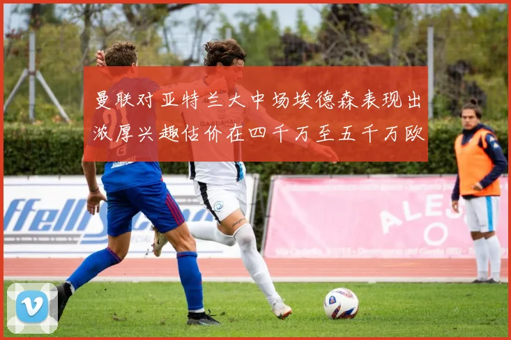 曼联对亚特兰大中场埃德森表现出浓厚兴趣估价在四千万至五千万欧元之间