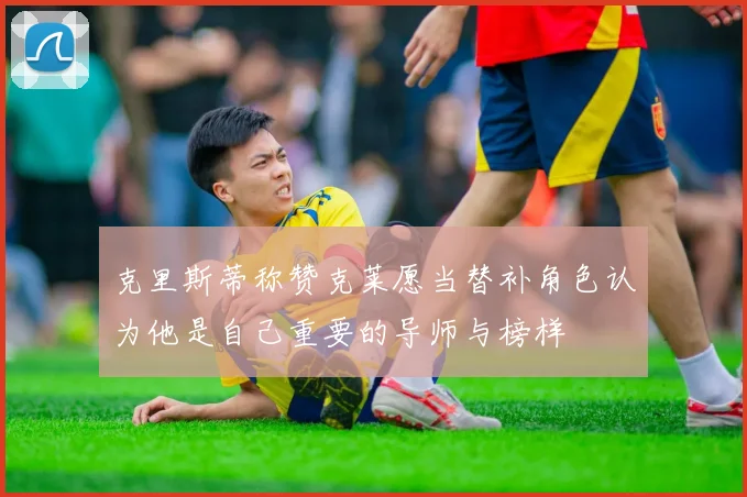 克里斯蒂称赞克莱愿当替补角色认为他是自己重要的导师与榜样